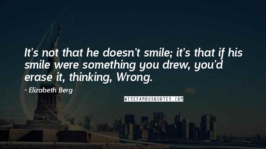 Elizabeth Berg Quotes: It's not that he doesn't smile; it's that if his smile were something you drew, you'd erase it, thinking, Wrong.