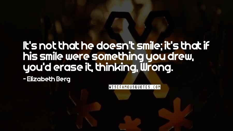 Elizabeth Berg Quotes: It's not that he doesn't smile; it's that if his smile were something you drew, you'd erase it, thinking, Wrong.