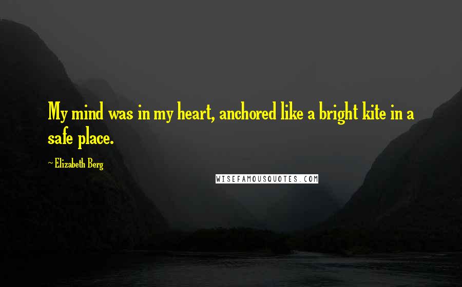 Elizabeth Berg Quotes: My mind was in my heart, anchored like a bright kite in a safe place.