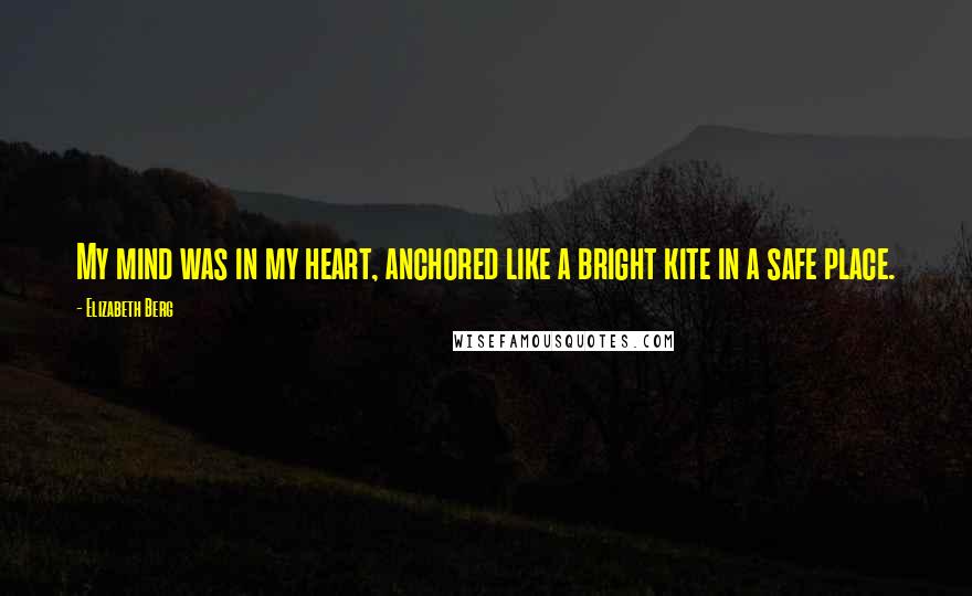 Elizabeth Berg Quotes: My mind was in my heart, anchored like a bright kite in a safe place.