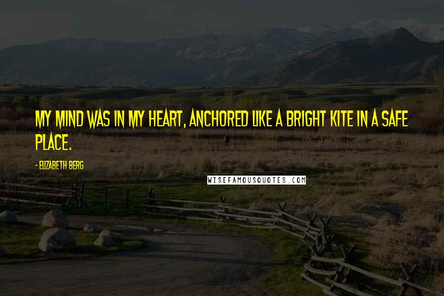 Elizabeth Berg Quotes: My mind was in my heart, anchored like a bright kite in a safe place.