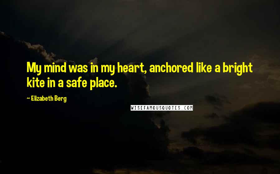 Elizabeth Berg Quotes: My mind was in my heart, anchored like a bright kite in a safe place.