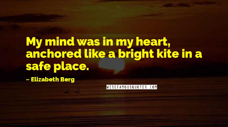 Elizabeth Berg Quotes: My mind was in my heart, anchored like a bright kite in a safe place.