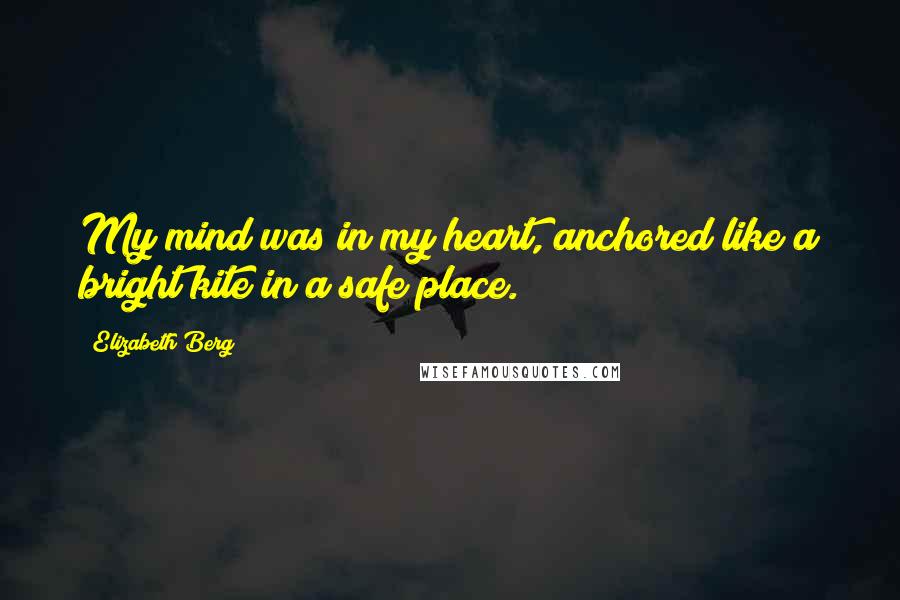 Elizabeth Berg Quotes: My mind was in my heart, anchored like a bright kite in a safe place.
