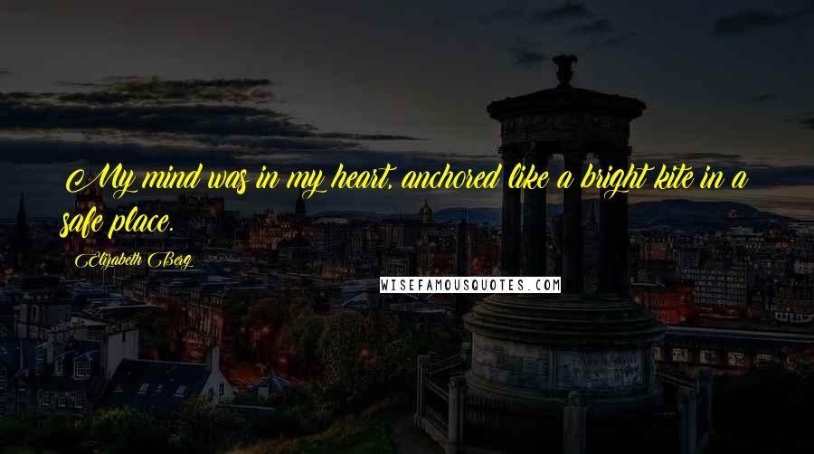 Elizabeth Berg Quotes: My mind was in my heart, anchored like a bright kite in a safe place.