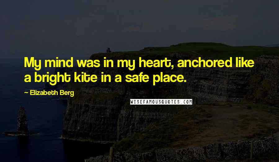 Elizabeth Berg Quotes: My mind was in my heart, anchored like a bright kite in a safe place.