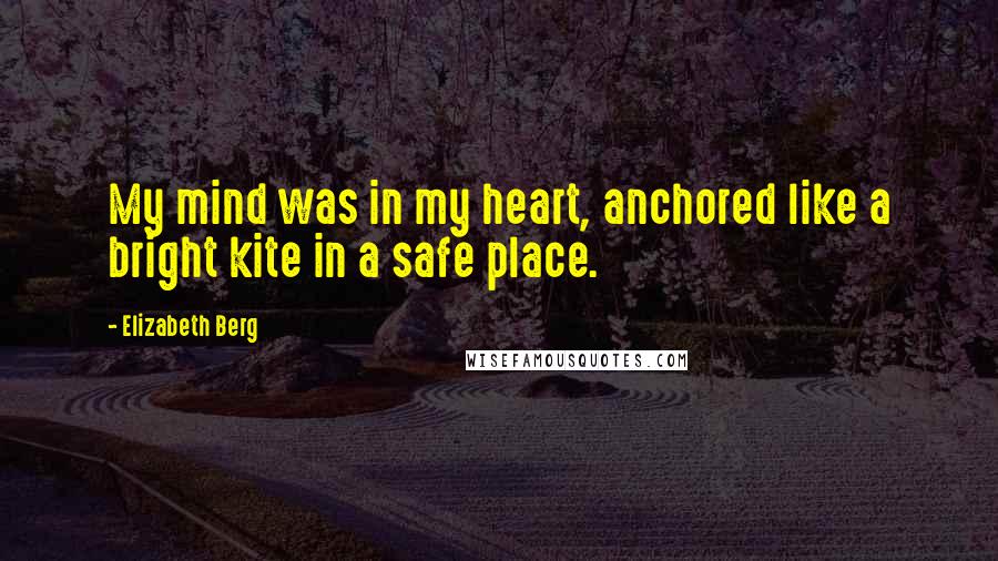 Elizabeth Berg Quotes: My mind was in my heart, anchored like a bright kite in a safe place.