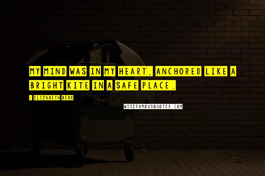 Elizabeth Berg Quotes: My mind was in my heart, anchored like a bright kite in a safe place.