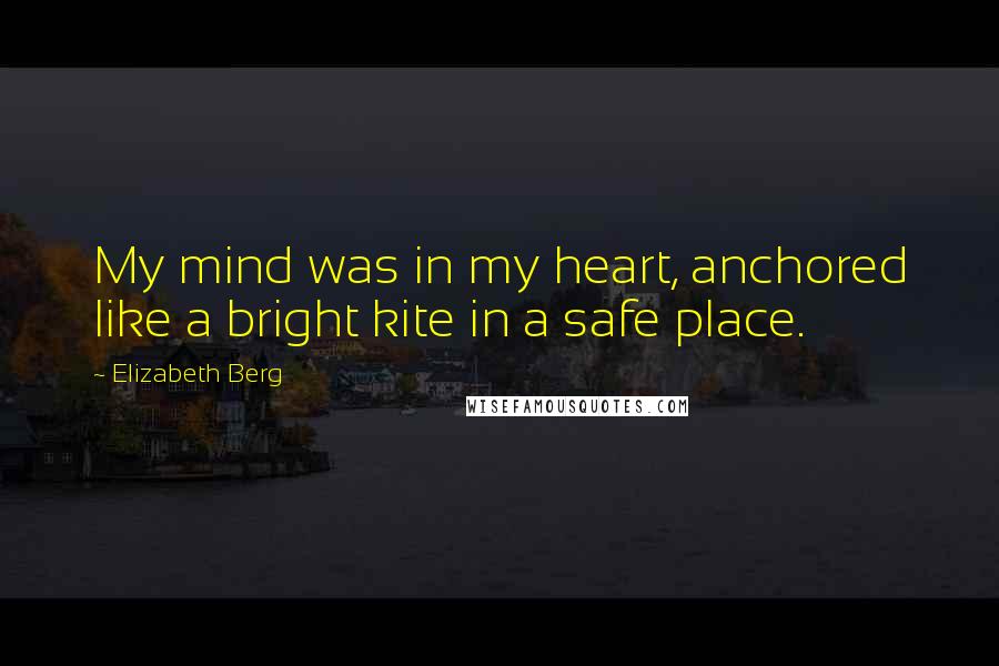 Elizabeth Berg Quotes: My mind was in my heart, anchored like a bright kite in a safe place.