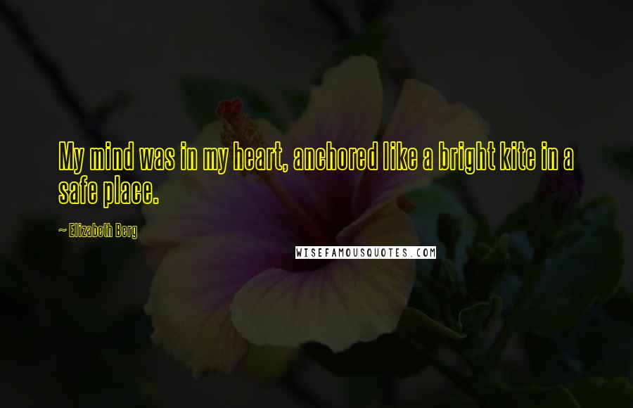 Elizabeth Berg Quotes: My mind was in my heart, anchored like a bright kite in a safe place.
