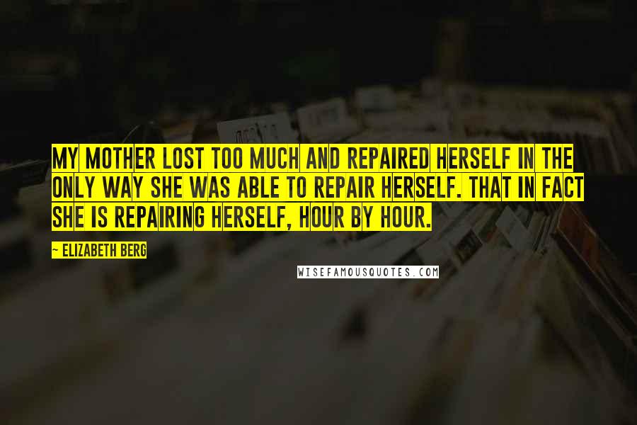 Elizabeth Berg Quotes: My mother lost too much and repaired herself in the only way she was able to repair herself. That in fact she is repairing herself, hour by hour.