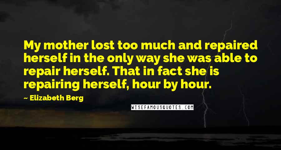 Elizabeth Berg Quotes: My mother lost too much and repaired herself in the only way she was able to repair herself. That in fact she is repairing herself, hour by hour.