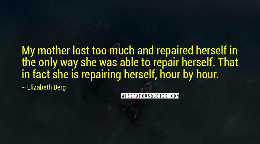 Elizabeth Berg Quotes: My mother lost too much and repaired herself in the only way she was able to repair herself. That in fact she is repairing herself, hour by hour.