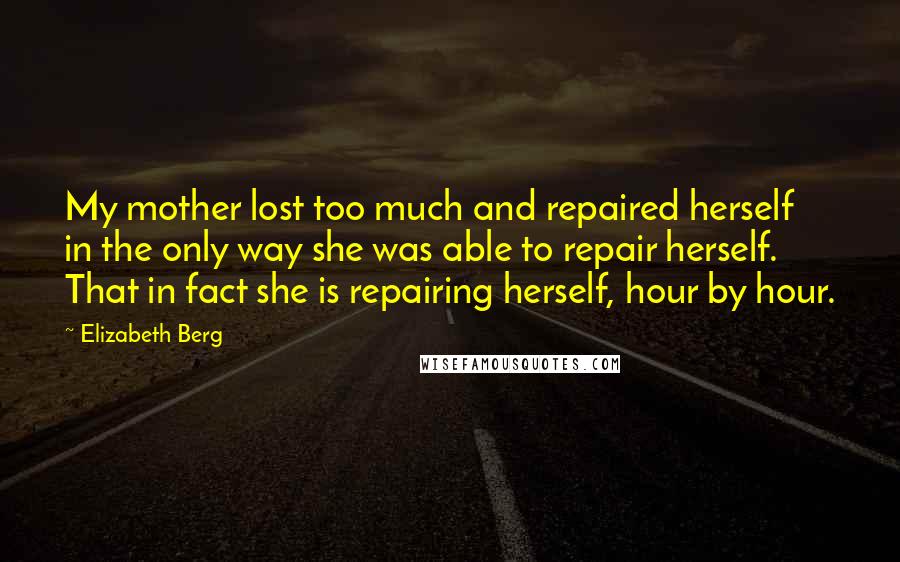 Elizabeth Berg Quotes: My mother lost too much and repaired herself in the only way she was able to repair herself. That in fact she is repairing herself, hour by hour.