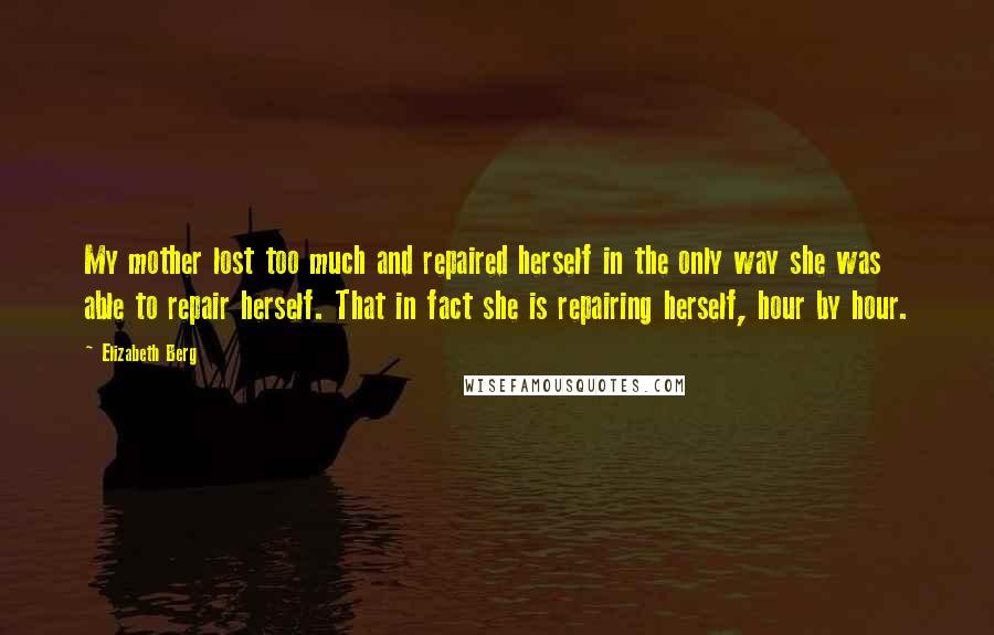 Elizabeth Berg Quotes: My mother lost too much and repaired herself in the only way she was able to repair herself. That in fact she is repairing herself, hour by hour.