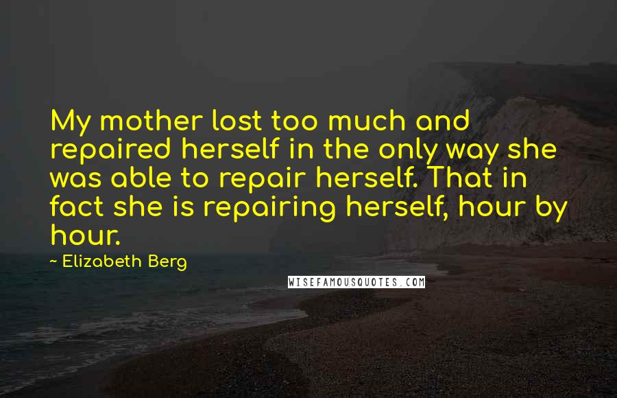 Elizabeth Berg Quotes: My mother lost too much and repaired herself in the only way she was able to repair herself. That in fact she is repairing herself, hour by hour.