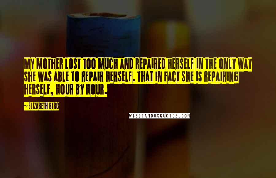 Elizabeth Berg Quotes: My mother lost too much and repaired herself in the only way she was able to repair herself. That in fact she is repairing herself, hour by hour.