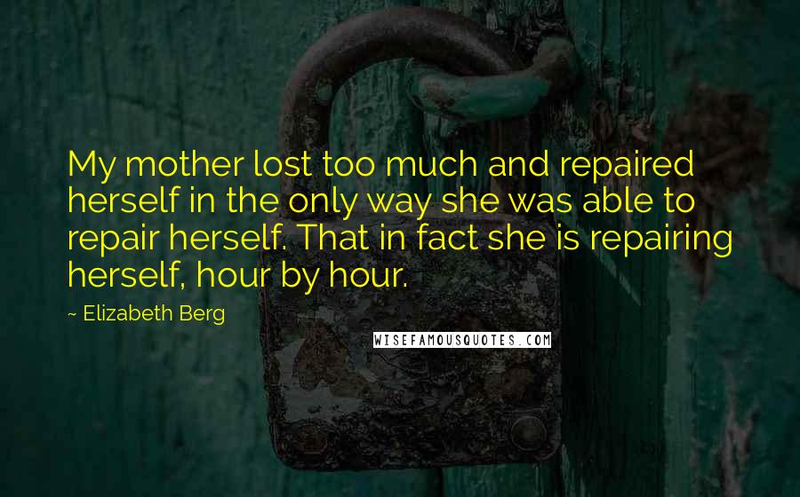 Elizabeth Berg Quotes: My mother lost too much and repaired herself in the only way she was able to repair herself. That in fact she is repairing herself, hour by hour.