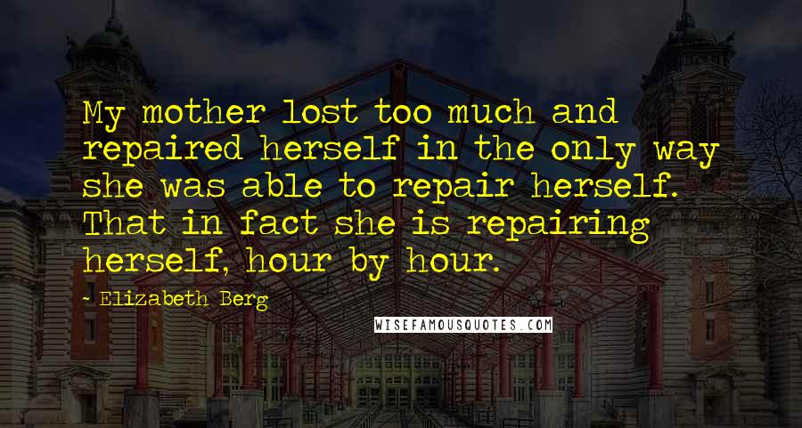 Elizabeth Berg Quotes: My mother lost too much and repaired herself in the only way she was able to repair herself. That in fact she is repairing herself, hour by hour.