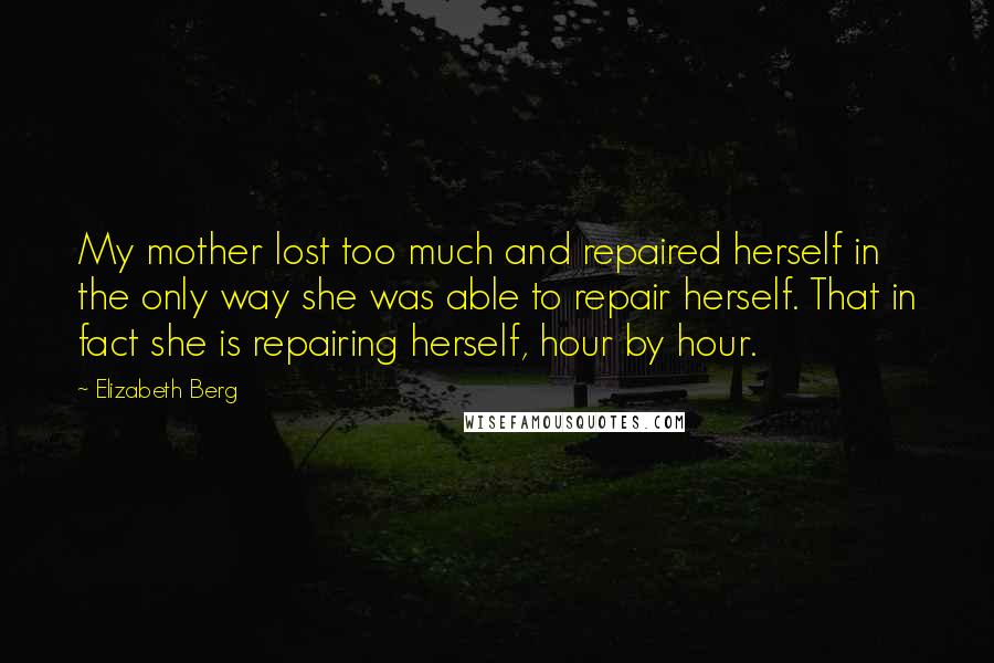 Elizabeth Berg Quotes: My mother lost too much and repaired herself in the only way she was able to repair herself. That in fact she is repairing herself, hour by hour.