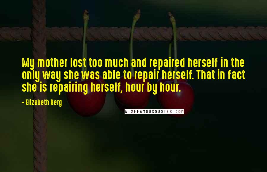 Elizabeth Berg Quotes: My mother lost too much and repaired herself in the only way she was able to repair herself. That in fact she is repairing herself, hour by hour.