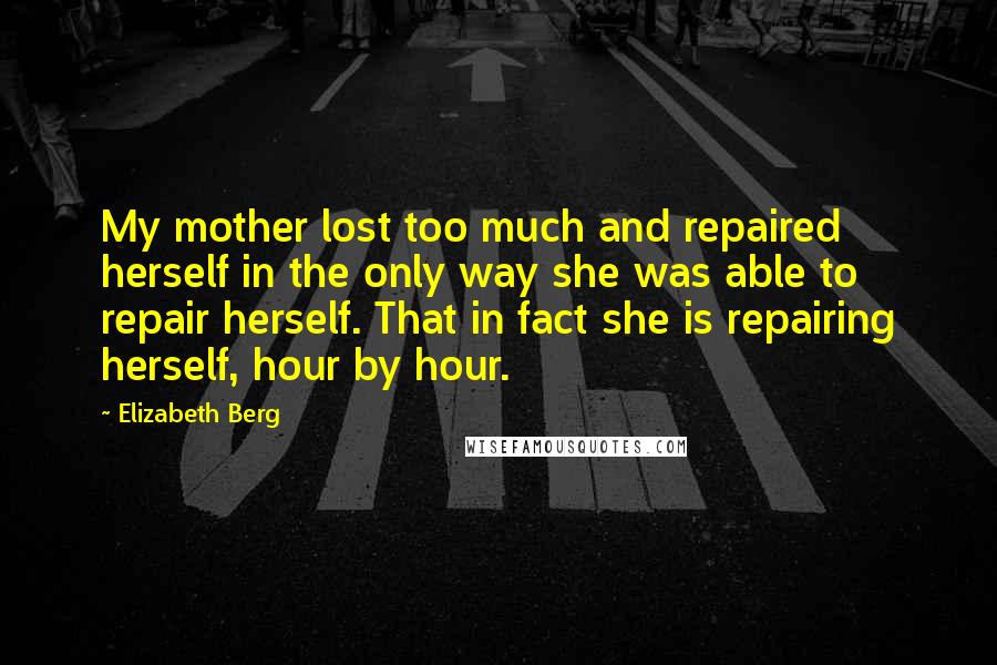 Elizabeth Berg Quotes: My mother lost too much and repaired herself in the only way she was able to repair herself. That in fact she is repairing herself, hour by hour.