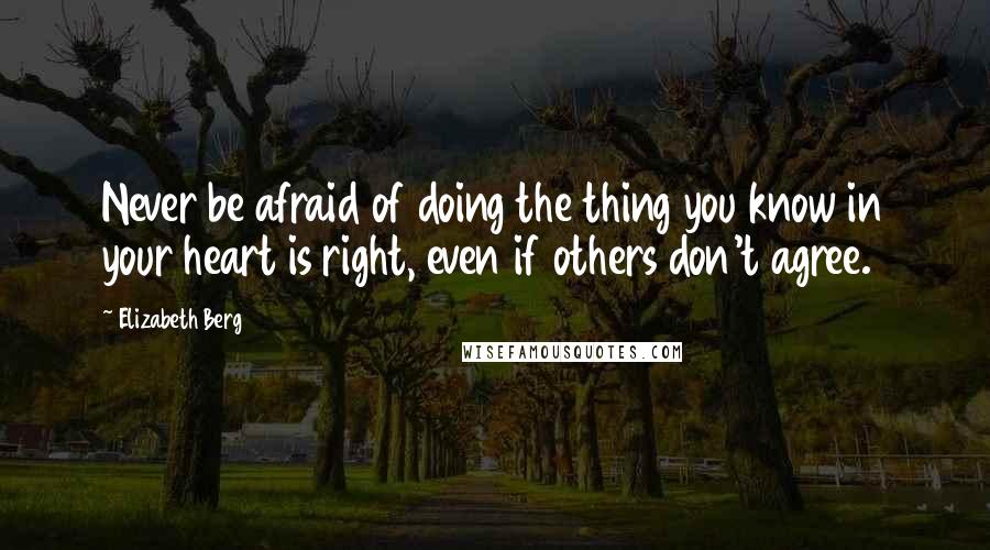 Elizabeth Berg Quotes: Never be afraid of doing the thing you know in your heart is right, even if others don't agree.