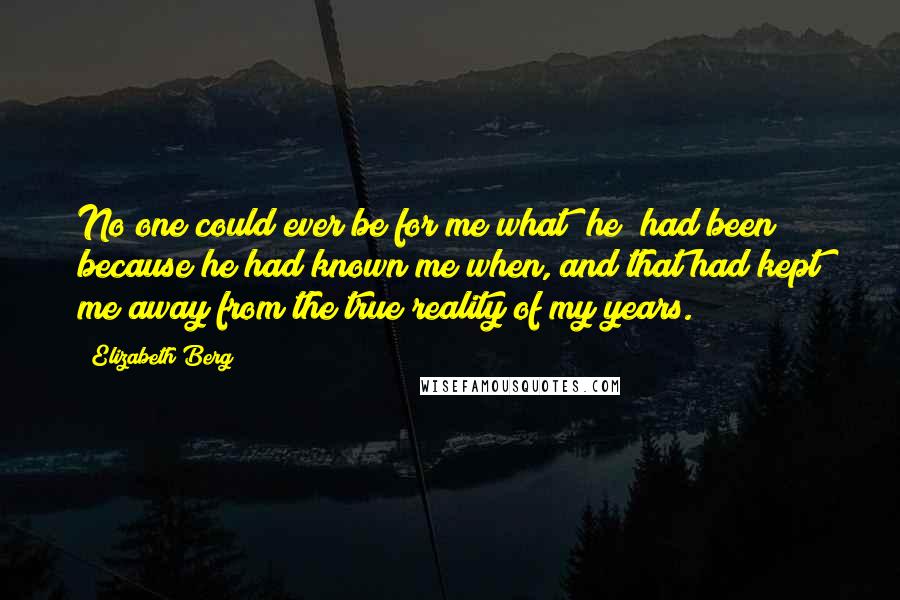 Elizabeth Berg Quotes: No one could ever be for me what [he] had been because he had known me when, and that had kept me away from the true reality of my years.