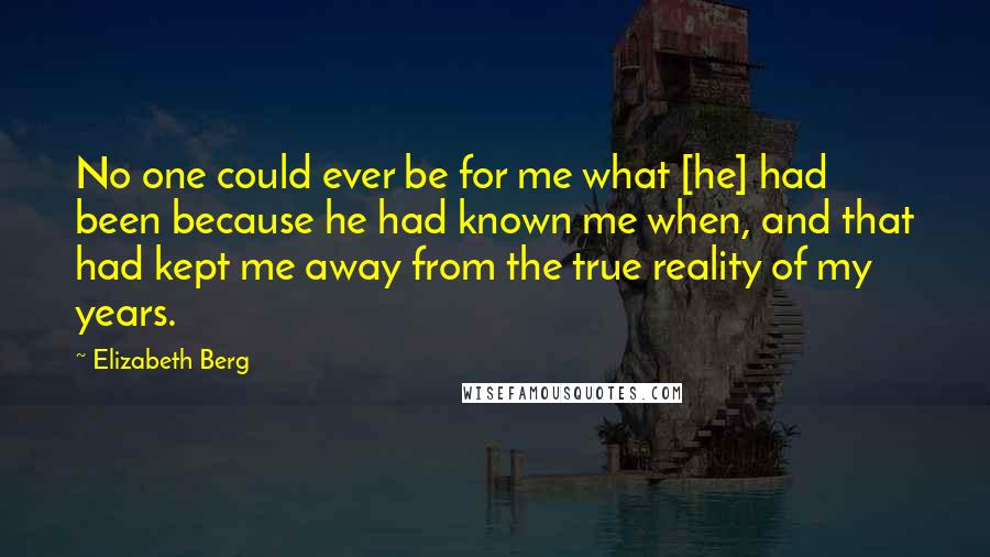 Elizabeth Berg Quotes: No one could ever be for me what [he] had been because he had known me when, and that had kept me away from the true reality of my years.