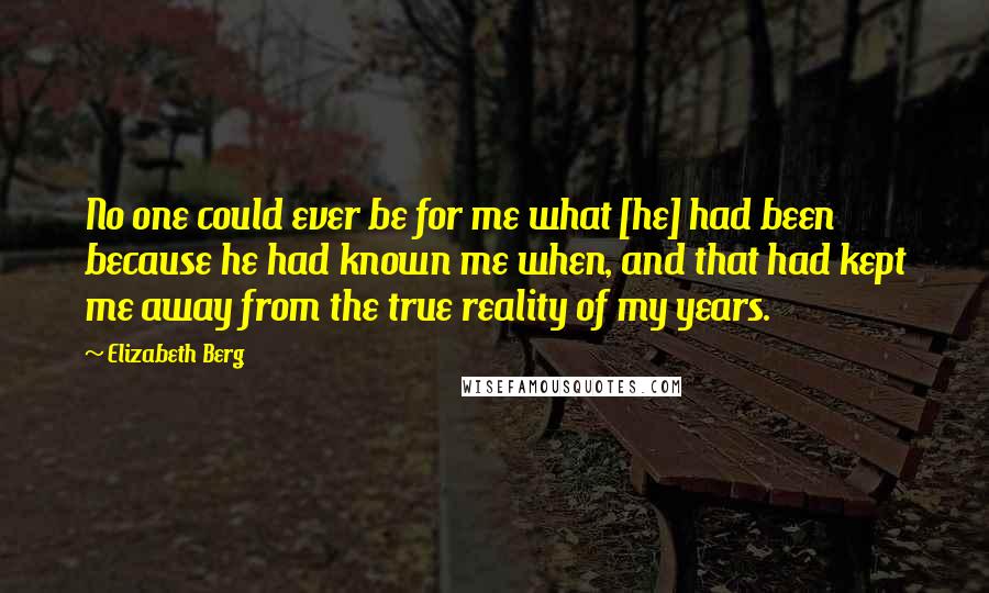Elizabeth Berg Quotes: No one could ever be for me what [he] had been because he had known me when, and that had kept me away from the true reality of my years.