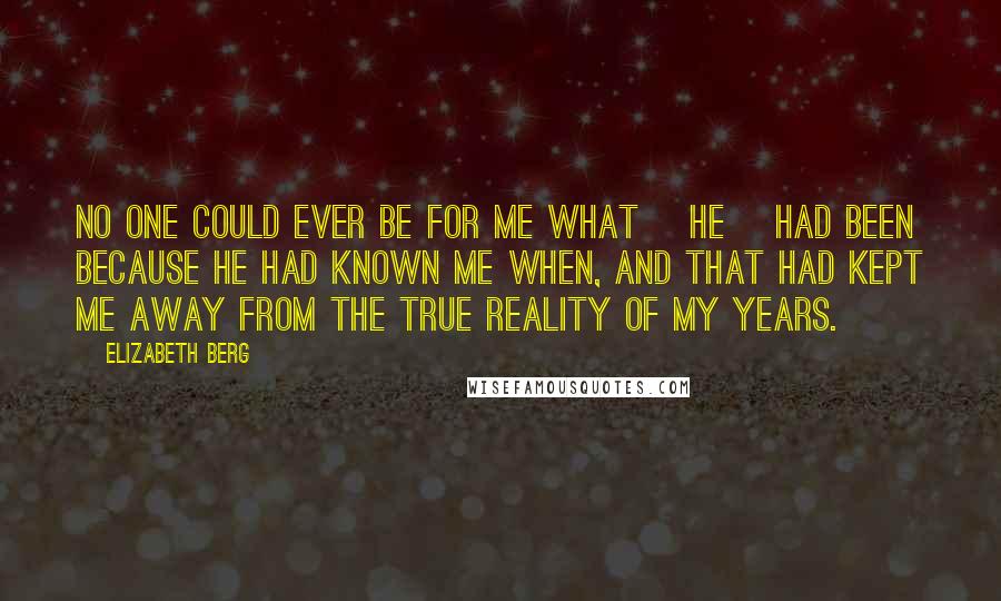 Elizabeth Berg Quotes: No one could ever be for me what [he] had been because he had known me when, and that had kept me away from the true reality of my years.
