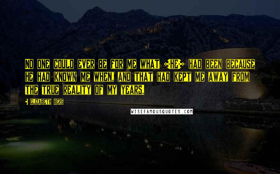 Elizabeth Berg Quotes: No one could ever be for me what [he] had been because he had known me when, and that had kept me away from the true reality of my years.