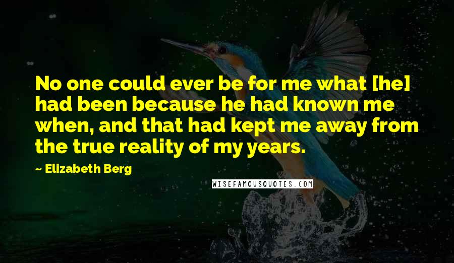 Elizabeth Berg Quotes: No one could ever be for me what [he] had been because he had known me when, and that had kept me away from the true reality of my years.