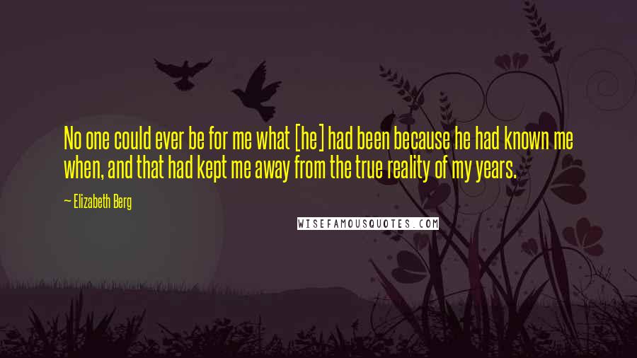 Elizabeth Berg Quotes: No one could ever be for me what [he] had been because he had known me when, and that had kept me away from the true reality of my years.