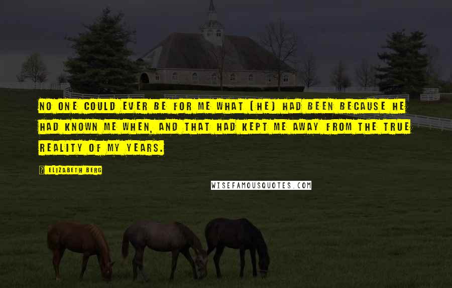 Elizabeth Berg Quotes: No one could ever be for me what [he] had been because he had known me when, and that had kept me away from the true reality of my years.