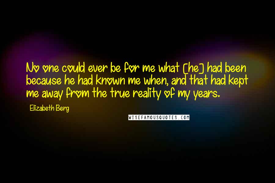 Elizabeth Berg Quotes: No one could ever be for me what [he] had been because he had known me when, and that had kept me away from the true reality of my years.