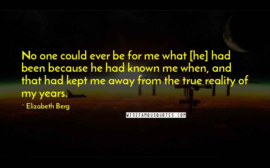 Elizabeth Berg Quotes: No one could ever be for me what [he] had been because he had known me when, and that had kept me away from the true reality of my years.
