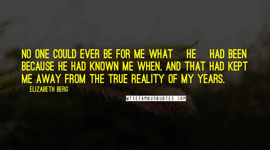 Elizabeth Berg Quotes: No one could ever be for me what [he] had been because he had known me when, and that had kept me away from the true reality of my years.