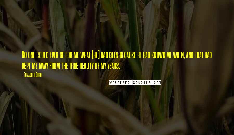 Elizabeth Berg Quotes: No one could ever be for me what [he] had been because he had known me when, and that had kept me away from the true reality of my years.