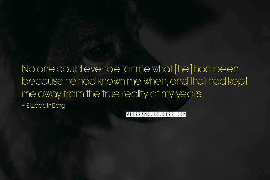 Elizabeth Berg Quotes: No one could ever be for me what [he] had been because he had known me when, and that had kept me away from the true reality of my years.