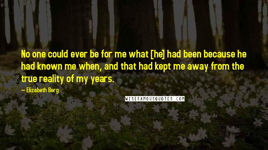 Elizabeth Berg Quotes: No one could ever be for me what [he] had been because he had known me when, and that had kept me away from the true reality of my years.