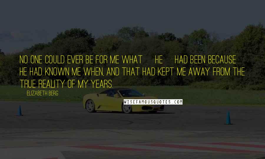 Elizabeth Berg Quotes: No one could ever be for me what [he] had been because he had known me when, and that had kept me away from the true reality of my years.