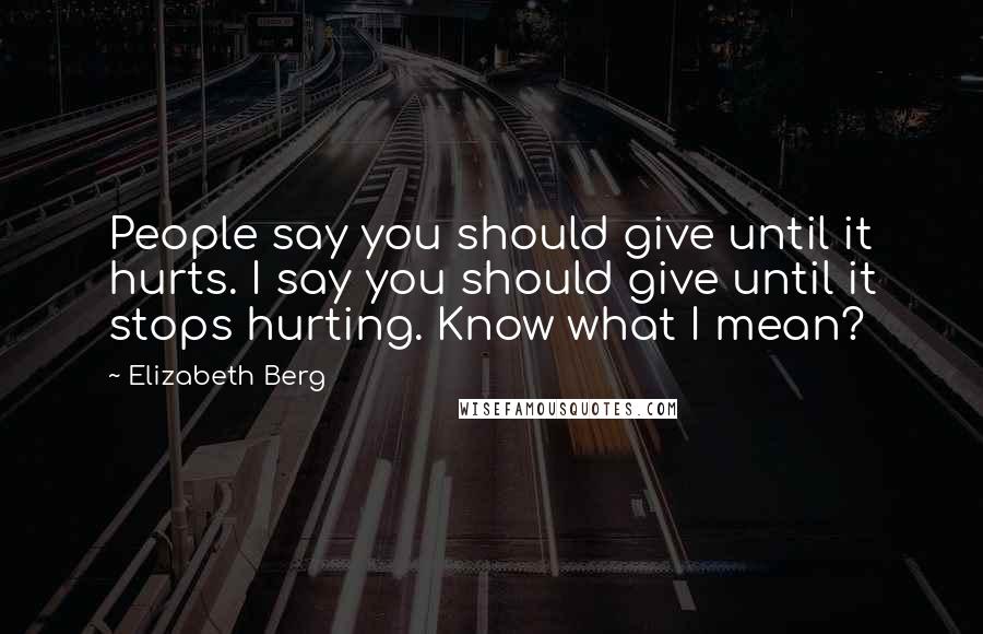 Elizabeth Berg Quotes: People say you should give until it hurts. I say you should give until it stops hurting. Know what I mean?