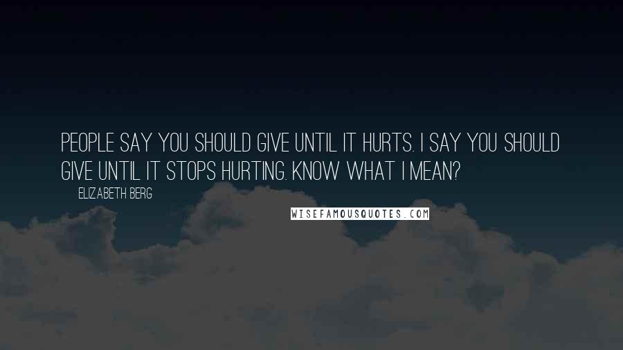 Elizabeth Berg Quotes: People say you should give until it hurts. I say you should give until it stops hurting. Know what I mean?