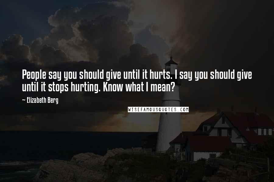 Elizabeth Berg Quotes: People say you should give until it hurts. I say you should give until it stops hurting. Know what I mean?