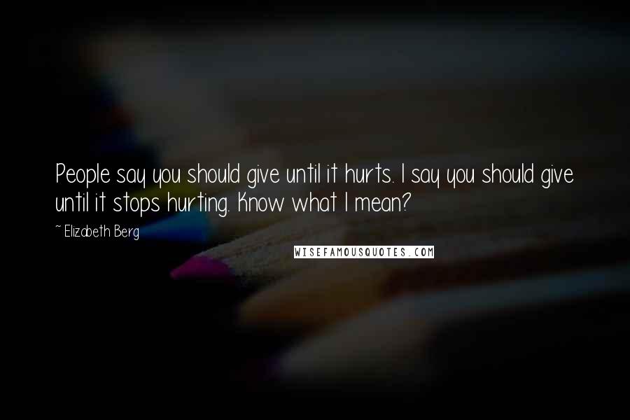 Elizabeth Berg Quotes: People say you should give until it hurts. I say you should give until it stops hurting. Know what I mean?