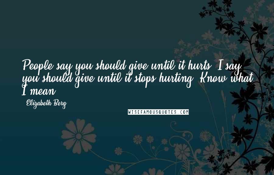 Elizabeth Berg Quotes: People say you should give until it hurts. I say you should give until it stops hurting. Know what I mean?