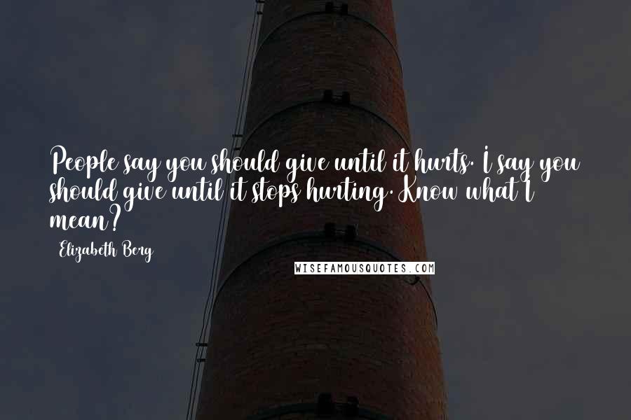 Elizabeth Berg Quotes: People say you should give until it hurts. I say you should give until it stops hurting. Know what I mean?