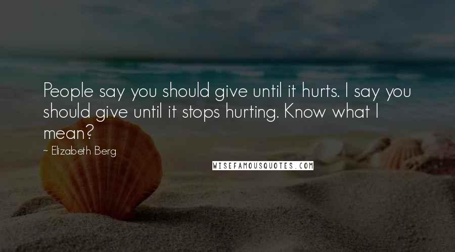 Elizabeth Berg Quotes: People say you should give until it hurts. I say you should give until it stops hurting. Know what I mean?