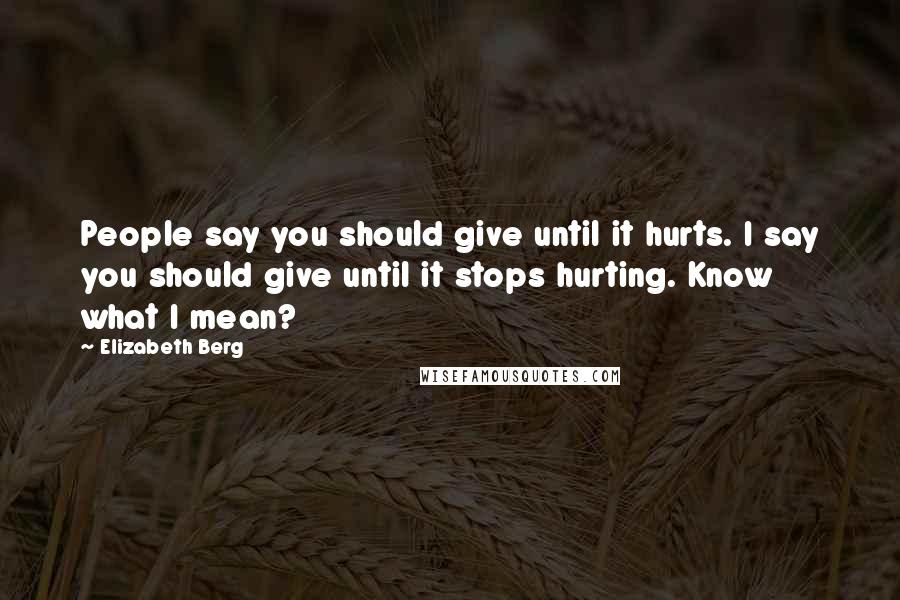 Elizabeth Berg Quotes: People say you should give until it hurts. I say you should give until it stops hurting. Know what I mean?